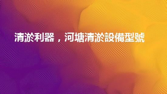 清淤利器，河塘清淤設備型號大揭秘！